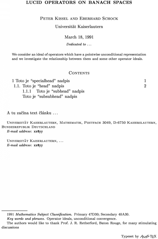 \title Lucid operators on Banach spaces \endtitle \author Peter Kissel and Eberhard Schock \endauthor \affil Universit\"at Kaiserlautern\endaffil \address Universit\"at Kaiserlautern, Mathematik, Postfach 3049, D-6750 Kaiserslautern, Bundesrepublik Deutschland \endaddress \email  xx\@yy \endemail \address Universit\"at Kaiserlautern, \dots \endaddress \email  xx\@yy \endemail \dedicatory  Dedicated to  \dots \enddedicatory \date March 18, 1991 \enddate \thanks    The authors would like to thank Prof.\ J.~R.~Retherford, Baton Rouge, for many stimulating discussions\endthanks %\translator \dots \endtranslator \keywords  Operator ideals, unconditional convergence\endkeywords \subjclass Primary 47D30;~Secondary 40A30\endsubjclass \abstract We consider an ideal of operators which have a pointwise unconditional representation and we investigate the relationship between them and some other operator ideals.\endabstract \toc \widestnumber\head{1.1.} \widestnumber\subhead{1.1.1.} \specialhead{1} Toto je ``specialhead'' nadpis \page 1\endspecialhead \head{1.1.} Toto je ``head'' nadpis \page 2\endhead \subhead{1.1.1} Toto je ``subhead'' nadpis\endsubhead \subsubhead{} Toto je ``subsubhead'' nadpis \endsubsubhead \endtoc \endtopmatter \document A tu zana text lnku \dots \enddocument